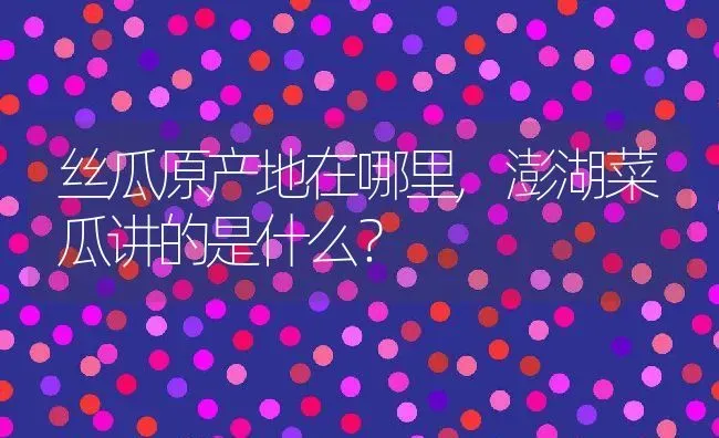 丝瓜原产地在哪里,澎湖菜瓜讲的是什么？ | 养殖科普