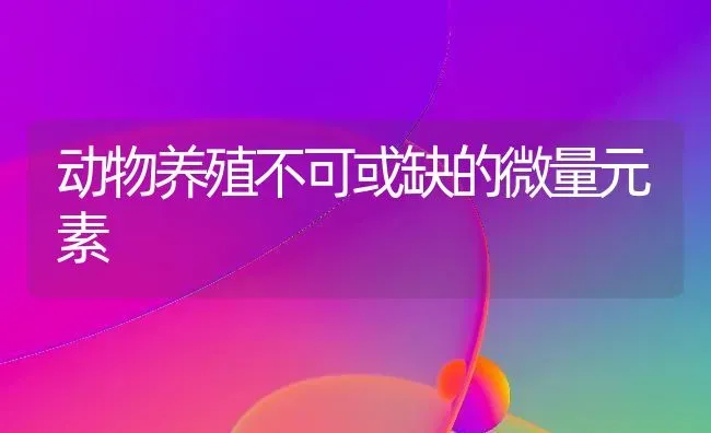 动物养殖不可或缺的微量元素 | 养殖技术大全