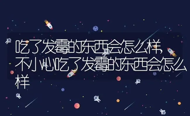 吃了发霉的东西会怎么样,不小心吃了发霉的东西会怎么样 | 养殖科普