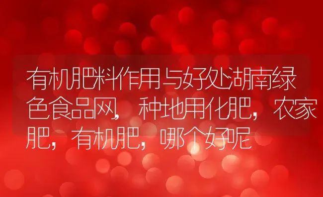 有机肥料作用与好处湖南绿色食品网,种地用化肥，农家肥，有机肥，哪个好呢 | 养殖学堂