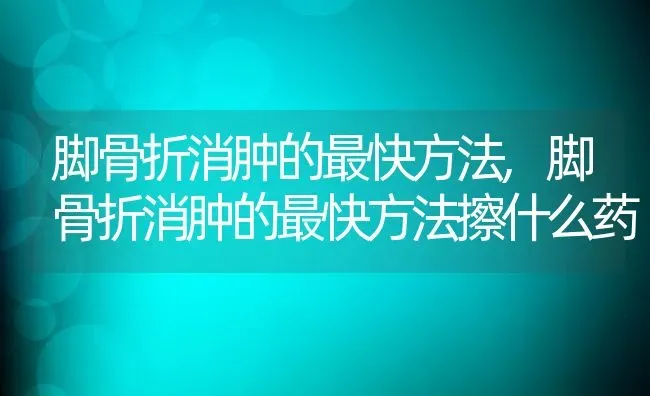 脚骨折消肿的最快方法,脚骨折消肿的最快方法擦什么药 | 养殖科普