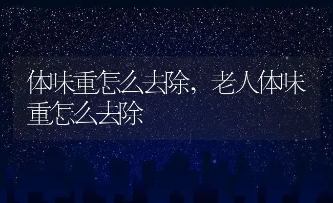 体味重怎么去除,老人体味重怎么去除 | 养殖科普
