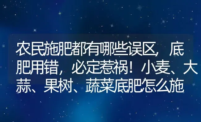 农民施肥都有哪些误区,底肥用错，必定惹祸！小麦、大蒜、果树、蔬菜底肥怎么施 | 养殖学堂