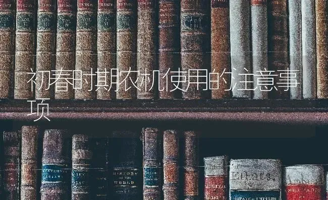 初春时期农机使用的注意事项 | 养殖技术大全
