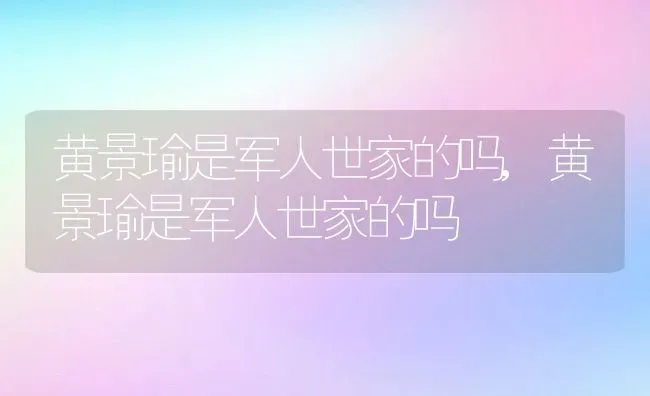 黄景瑜是军人世家的吗,黄景瑜是军人世家的吗 | 养殖科普