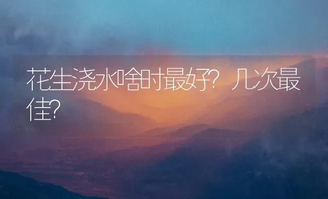 花生浇水啥时最好?几次最佳? | 养殖技术大全