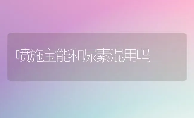 喷施宝能和尿素混用吗 | 养殖技术大全