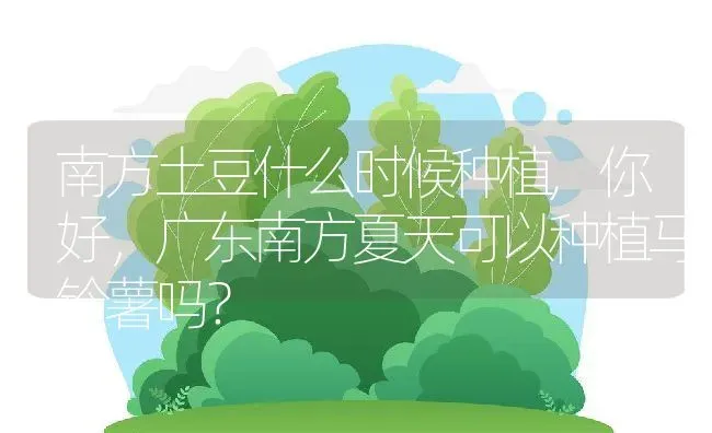 南方土豆什么时候种植,你好，广东南方夏天可以种植马铃薯吗？ | 养殖科普
