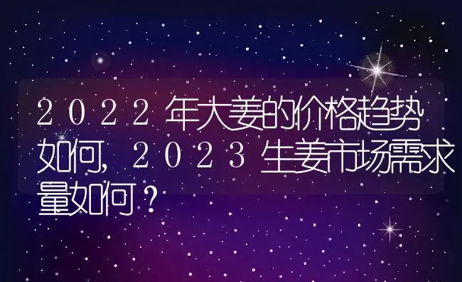 2022年大姜的价格趋势如何,2023生姜市场需求量如何？ | 养殖科普