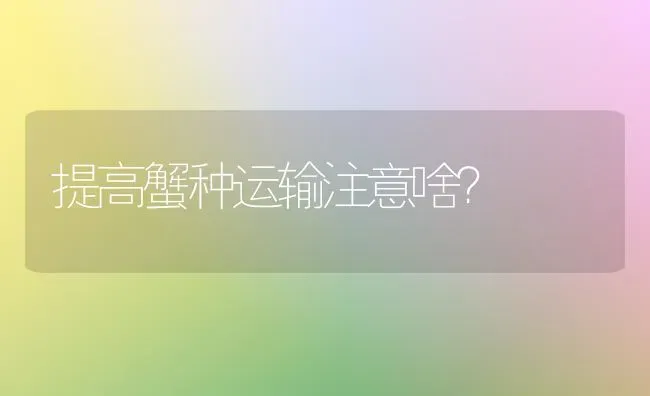 提高蟹种运输注意啥? | 养殖知识