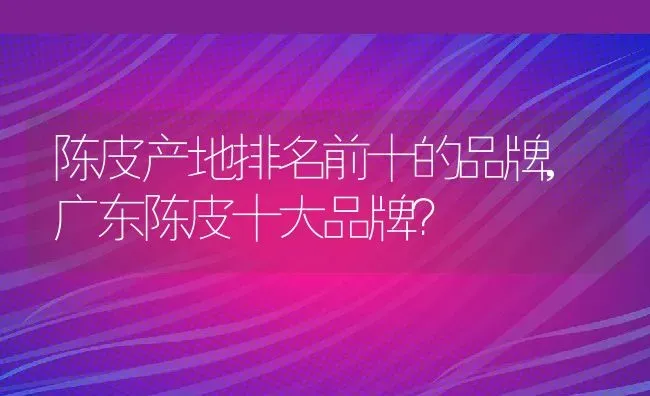 陈皮产地排名前十的品牌,广东陈皮十大品牌？ | 养殖科普