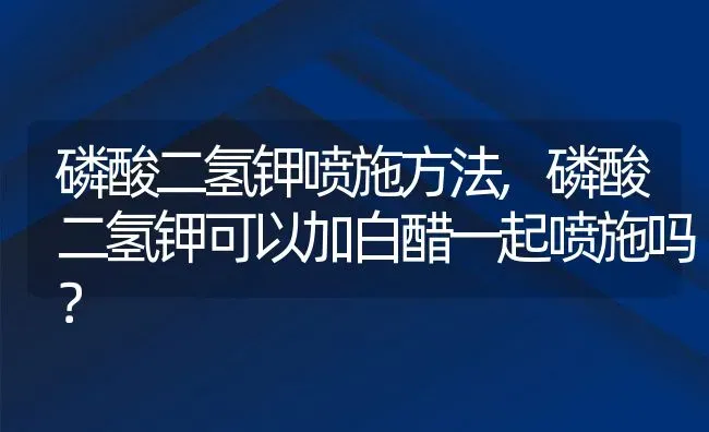 磷酸二氢钾喷施方法,磷酸二氢钾可以加白醋一起喷施吗？ | 养殖科普