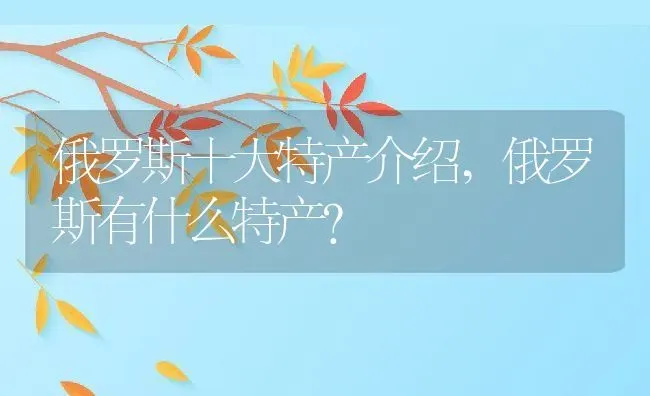 俄罗斯十大特产介绍,俄罗斯有什么特产？ | 养殖科普