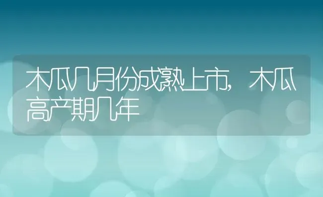 木瓜几月份成熟上市,木瓜高产期几年 | 养殖学堂