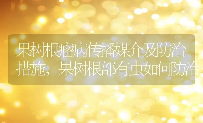 果树根瘤病传播媒介及防治措施,果树根部有虫如何防治 | 养殖学堂