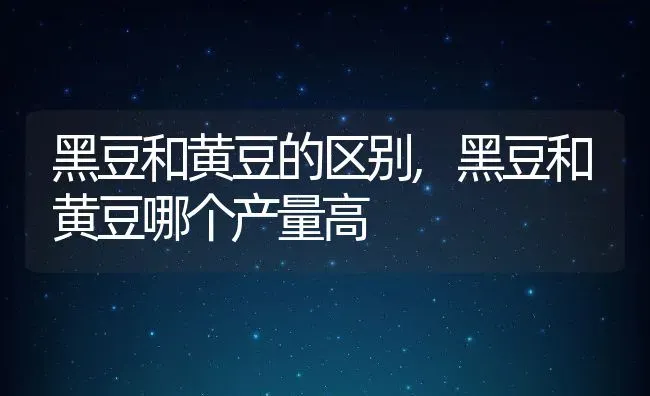 黑豆和黄豆的区别,黑豆和黄豆哪个产量高 | 养殖学堂