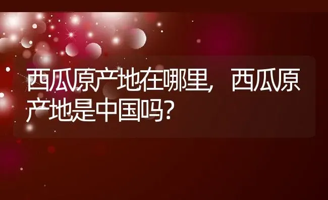 西瓜原产地在哪里,西瓜原产地是中国吗？ | 养殖科普