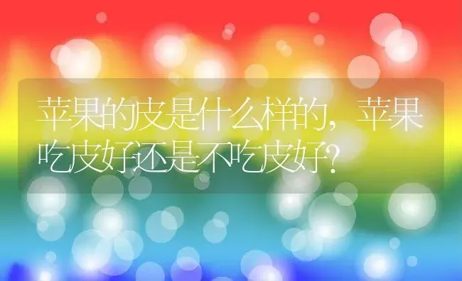 苹果的皮是什么样的,苹果吃皮好还是不吃皮好？ | 养殖科普