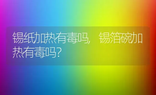 锡纸加热有毒吗,锡箔碗加热有毒吗？ | 养殖科普