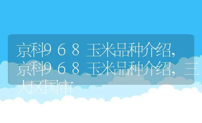 京科968玉米品种介绍,京科968玉米品种介绍，三大区国审 | 养殖学堂