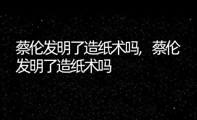 蔡伦发明了造纸术吗,蔡伦发明了造纸术吗 | 养殖科普