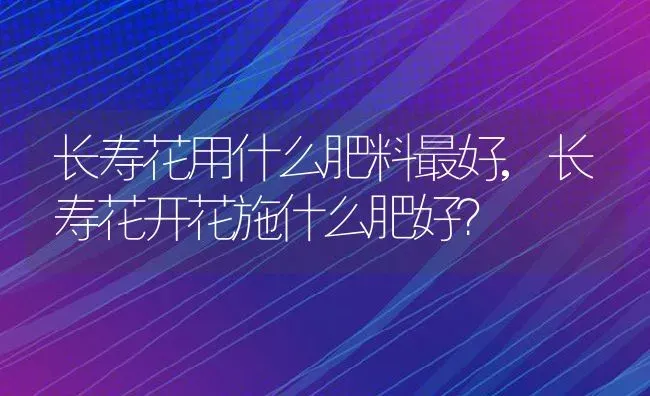 长寿花用什么肥料最好,长寿花开花施什么肥好？ | 养殖学堂