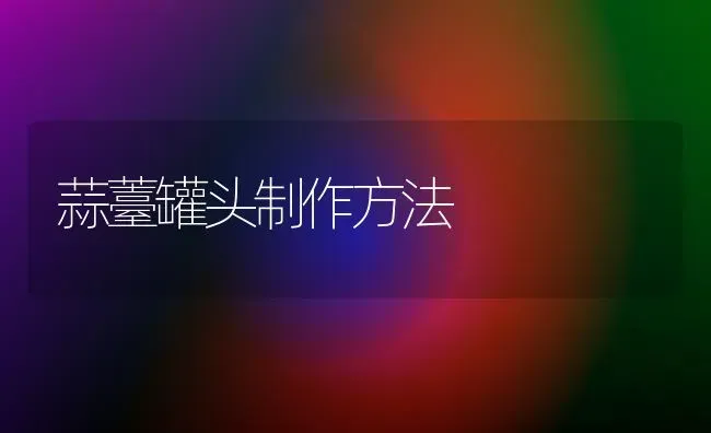 蒜薹罐头制作方法 | 养殖知识