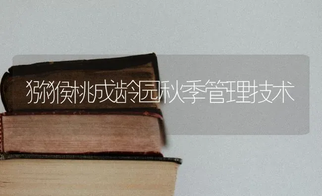猕猴桃成龄园秋季管理技术 | 养殖技术大全