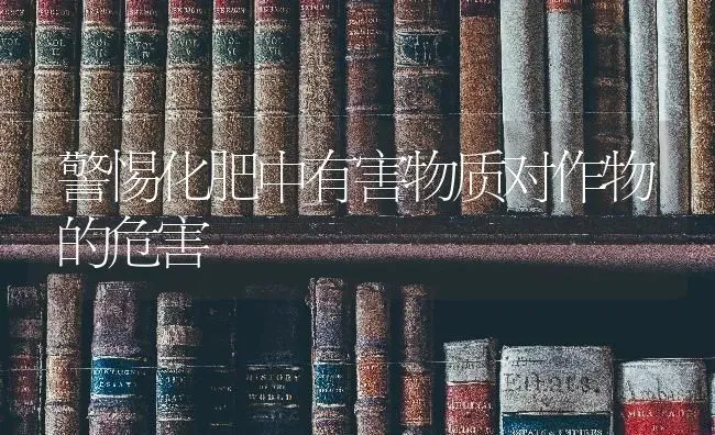 警惕化肥中有害物质对作物的危害 | 养殖知识