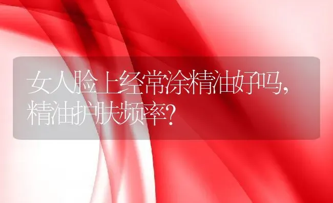 女人脸上经常涂精油好吗,精油护肤频率？ | 养殖学堂