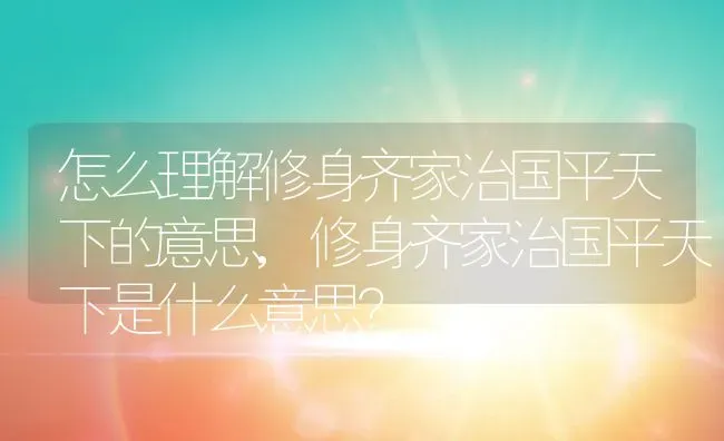 怎么理解修身齐家治国平天下的意思,修身齐家治国平天下是什么意思？ | 养殖科普