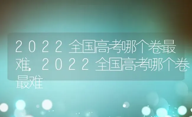 2022全国高考哪个卷最难,2022全国高考哪个卷最难 | 养殖科普