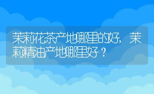 茉莉花茶产地哪里的好,茉莉精油产地哪里好？ | 养殖学堂