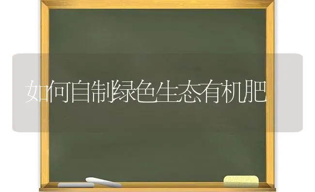 如何自制绿色生态有机肥 | 养殖知识