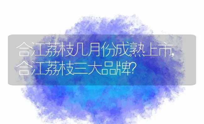 合江荔枝几月份成熟上市,合江荔枝三大品牌？ | 养殖科普