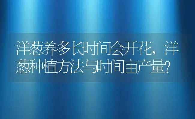 洋葱养多长时间会开花,洋葱种植方法与时间亩产量？ | 养殖科普