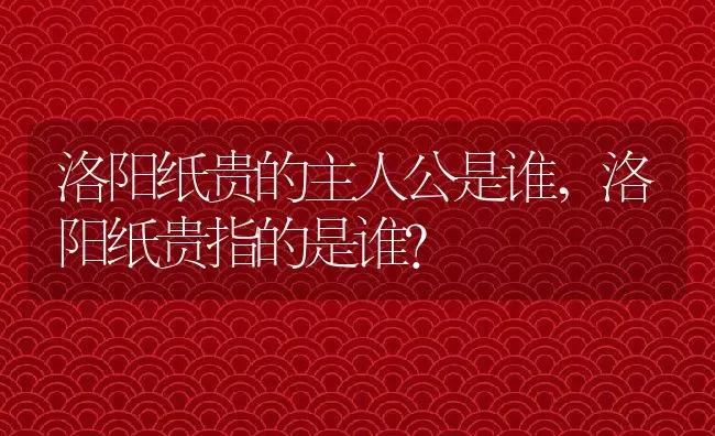 洛阳纸贵的主人公是谁,洛阳纸贵指的是谁？ | 养殖科普