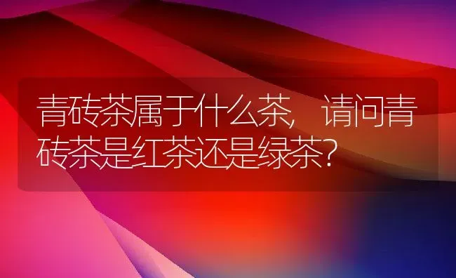 青砖茶属于什么茶,请问青砖茶是红茶还是绿茶？ | 养殖科普