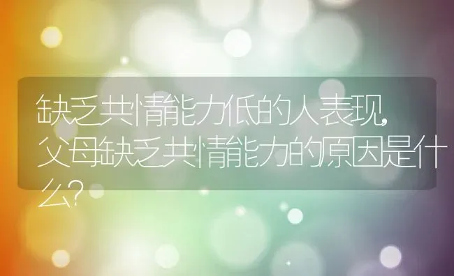 缺乏共情能力低的人表现,父母缺乏共情能力的原因是什么？ | 养殖科普