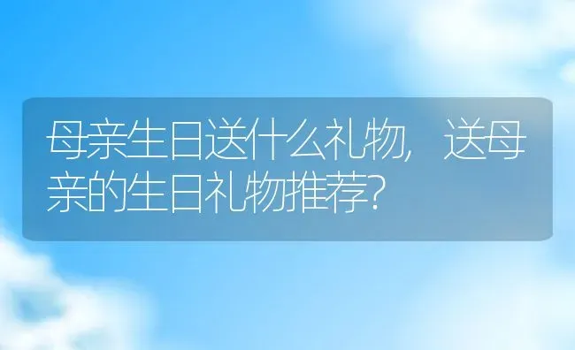 母亲生日送什么礼物,送母亲的生日礼物推荐？ | 养殖学堂