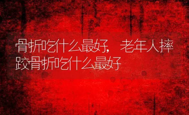 骨折吃什么最好,老年人摔跤骨折吃什么最好 | 养殖科普