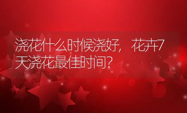 浇花什么时候浇好,花卉7天浇花最佳时间？ | 养殖科普
