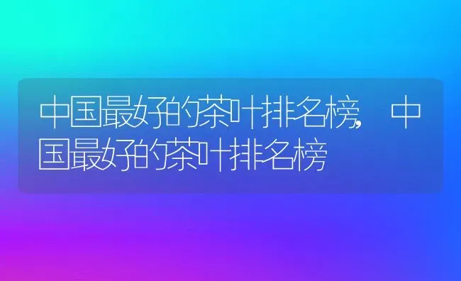 中国最好的茶叶排名榜,中国最好的茶叶排名榜 | 养殖学堂