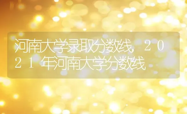 河南大学录取分数线,2021年河南大学分数线 | 养殖学堂