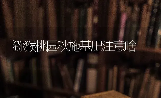 猕猴桃园秋施基肥注意啥 | 养殖技术大全