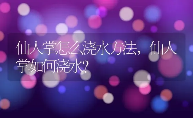 仙人掌怎么浇水方法,仙人掌如何浇水？ | 养殖科普