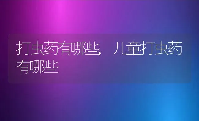 打虫药有哪些,儿童打虫药有哪些 | 养殖科普