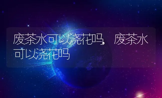 废茶水可以浇花吗,废茶水可以浇花吗 | 养殖学堂