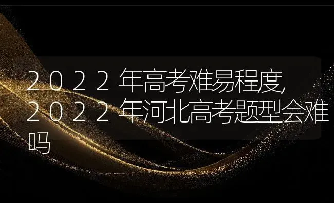 2022年高考难易程度,2022年河北高考题型会难吗 | 养殖科普