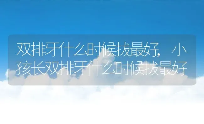 双排牙什么时候拔最好,小孩长双排牙什么时候拔最好 | 养殖科普